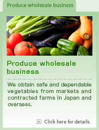 Produce wholesale business. We obtain safe and dependable vegetables from markets and contracted farms in Japan and overseas.